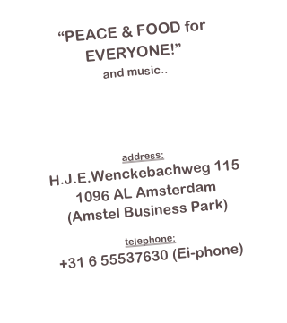 “PEACE & FOOD for EVERYONE!”
and music..

info@eistudios.nl

address:
H.J.E.Wenckebachweg 115
1096 AL Amsterdam
(Amstel Business Park)

telephone:
+31 6 55537630 (Ei-phone)